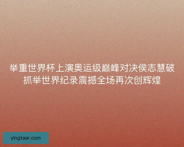 举重世界杯上演奥运级巅峰对决侯志慧破抓举世界纪录震撼全场再次创辉煌