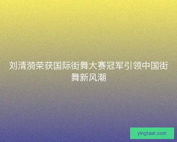 刘清漪荣获国际街舞大赛冠军引领中国街舞新风潮