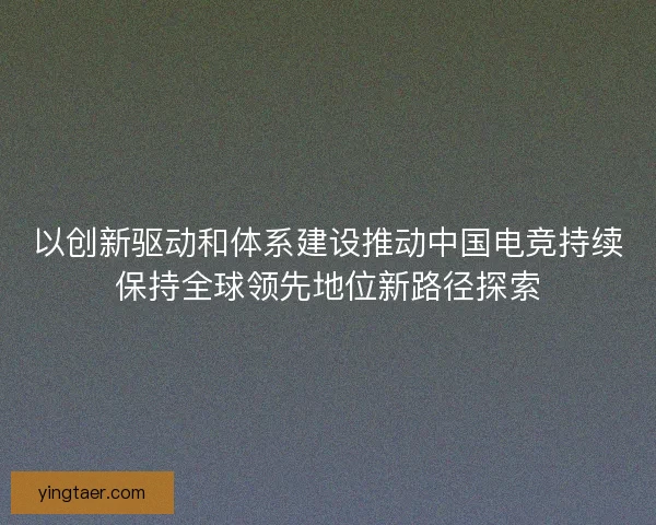 以创新驱动和体系建设推动中国电竞持续保持全球领先地位新路径探索