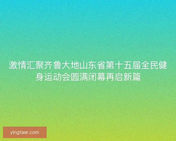 激情汇聚齐鲁大地山东省第十五届全民健身运动会圆满闭幕再启新篇